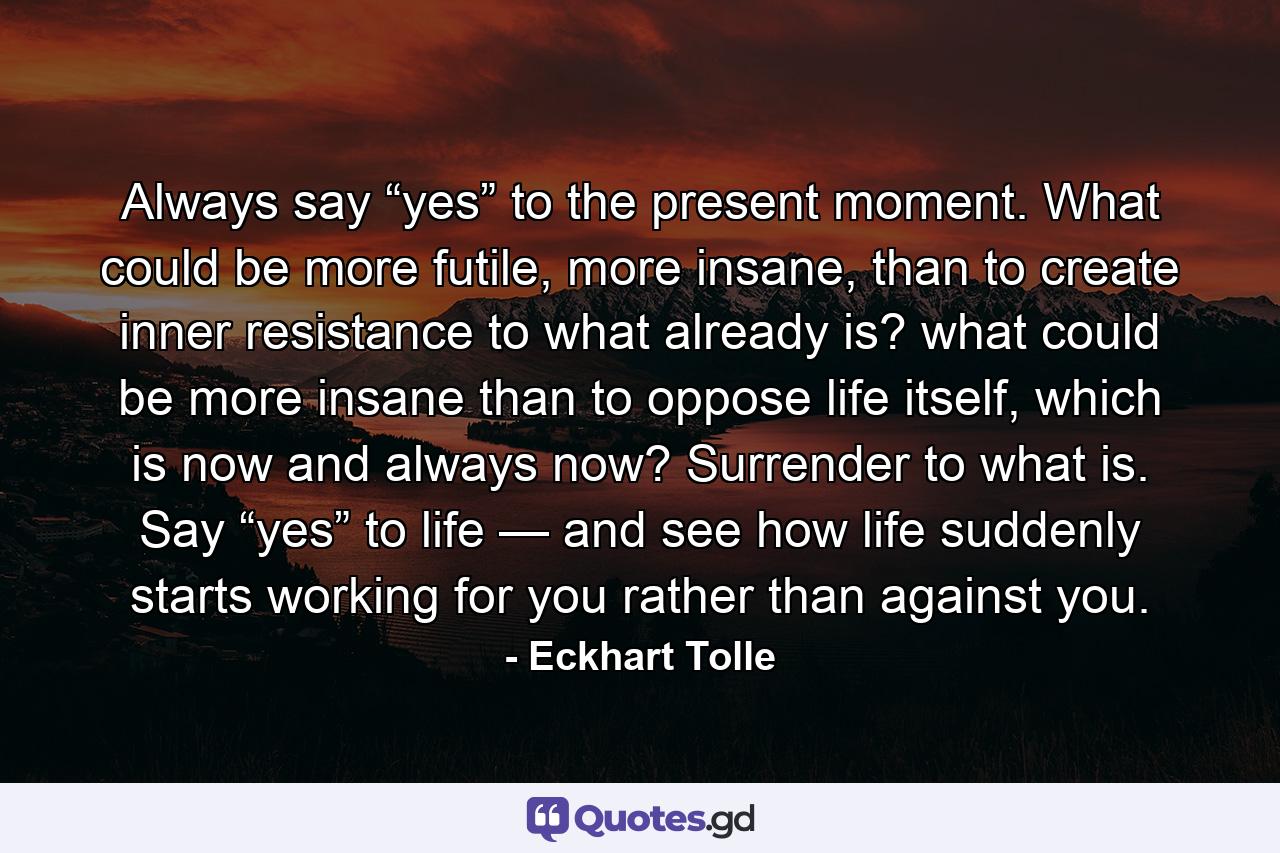 Always say “yes” to the present moment. What could be more futile, more insane, than to create inner resistance to what already is? what could be more insane than to oppose life itself, which is now and always now? Surrender to what is. Say “yes” to life — and see how life suddenly starts working for you rather than against you. - Quote by Eckhart Tolle