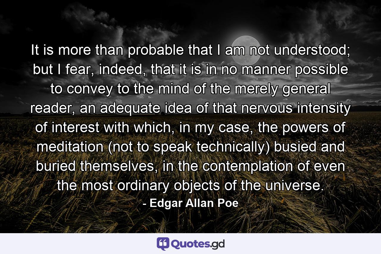 It is more than probable that I am not understood; but I fear, indeed, that it is in no manner possible to convey to the mind of the merely general reader, an adequate idea of that nervous intensity of interest with which, in my case, the powers of meditation (not to speak technically) busied and buried themselves, in the contemplation of even the most ordinary objects of the universe. - Quote by Edgar Allan Poe