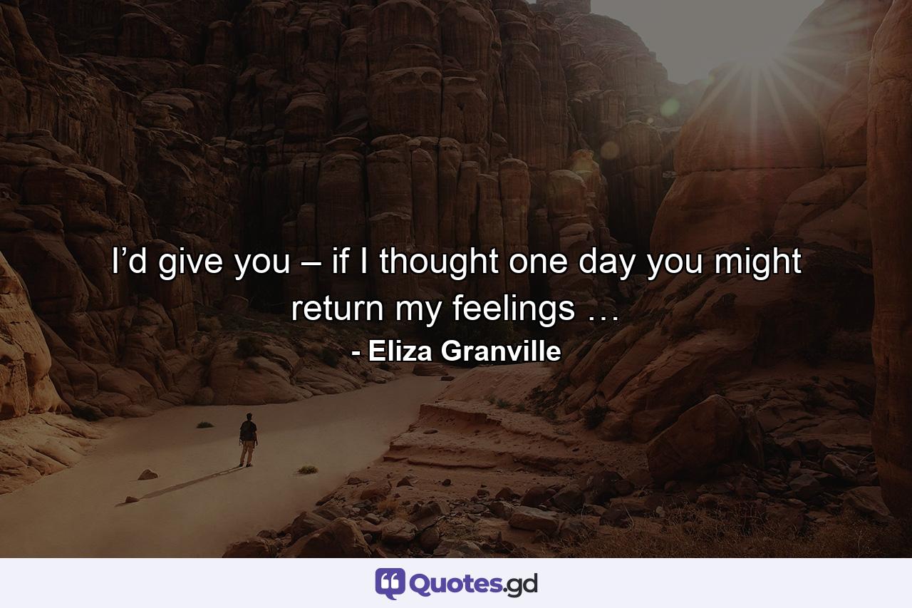 I’d give you – if I thought one day you might return my feelings … - Quote by Eliza Granville