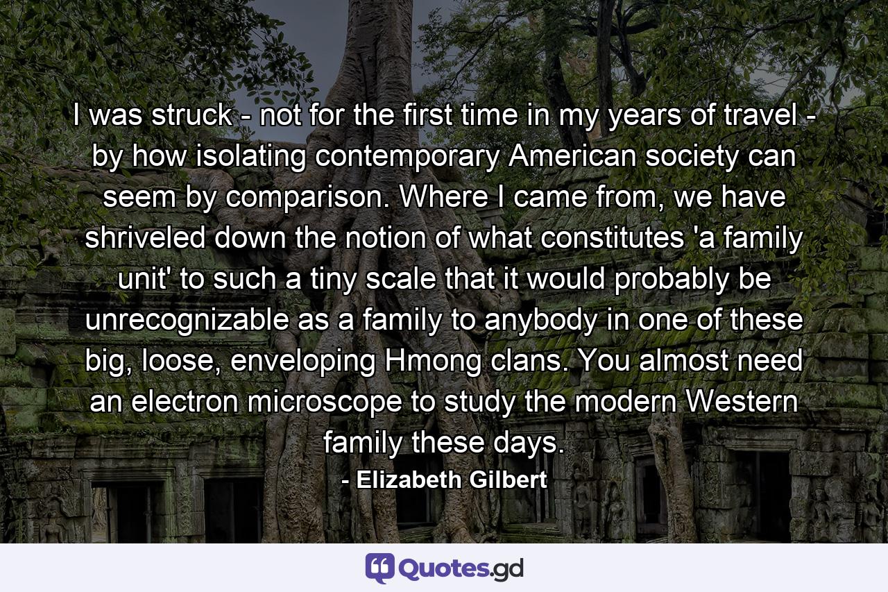 I was struck - not for the first time in my years of travel - by how isolating contemporary American society can seem by comparison. Where I came from, we have shriveled down the notion of what constitutes 'a family unit' to such a tiny scale that it would probably be unrecognizable as a family to anybody in one of these big, loose, enveloping Hmong clans. You almost need an electron microscope to study the modern Western family these days. - Quote by Elizabeth Gilbert