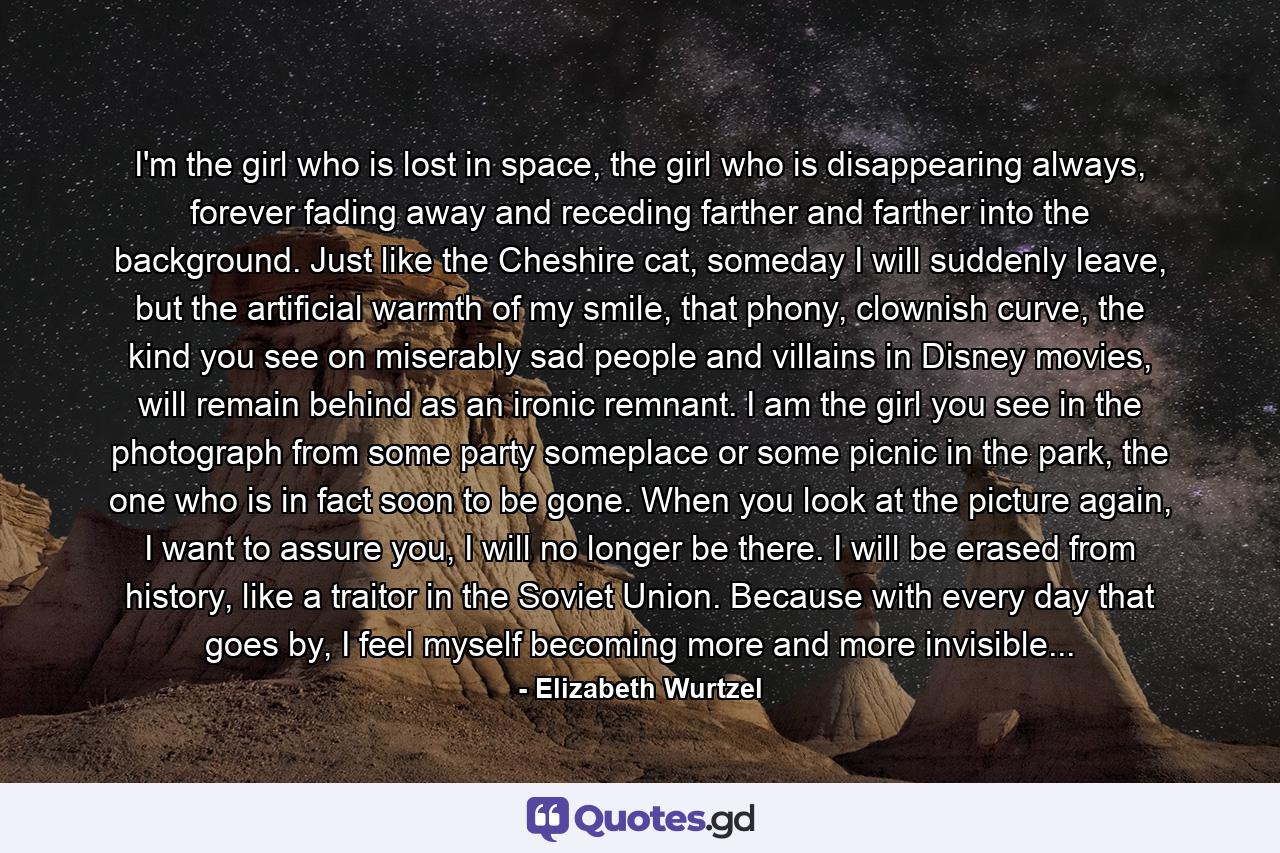 I'm the girl who is lost in space, the girl who is disappearing always, forever fading away and receding farther and farther into the background. Just like the Cheshire cat, someday I will suddenly leave, but the artificial warmth of my smile, that phony, clownish curve, the kind you see on miserably sad people and villains in Disney movies, will remain behind as an ironic remnant. I am the girl you see in the photograph from some party someplace or some picnic in the park, the one who is in fact soon to be gone. When you look at the picture again, I want to assure you, I will no longer be there. I will be erased from history, like a traitor in the Soviet Union. Because with every day that goes by, I feel myself becoming more and more invisible... - Quote by Elizabeth Wurtzel