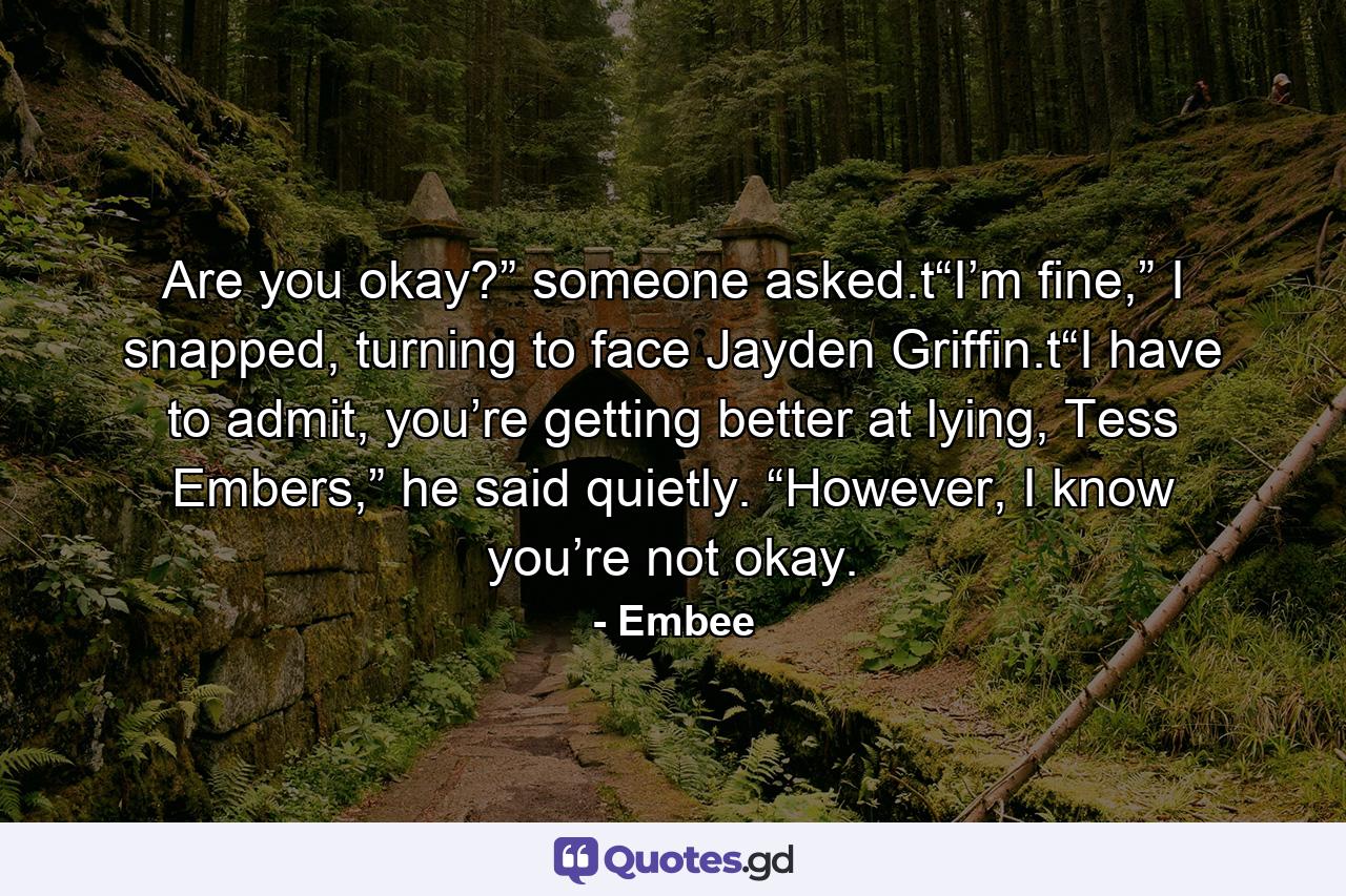 Are you okay?” someone asked.t“I’m fine,” I snapped, turning to face Jayden Griffin.t“I have to admit, you’re getting better at lying, Tess Embers,” he said quietly. “However, I know you’re not okay. - Quote by Embee