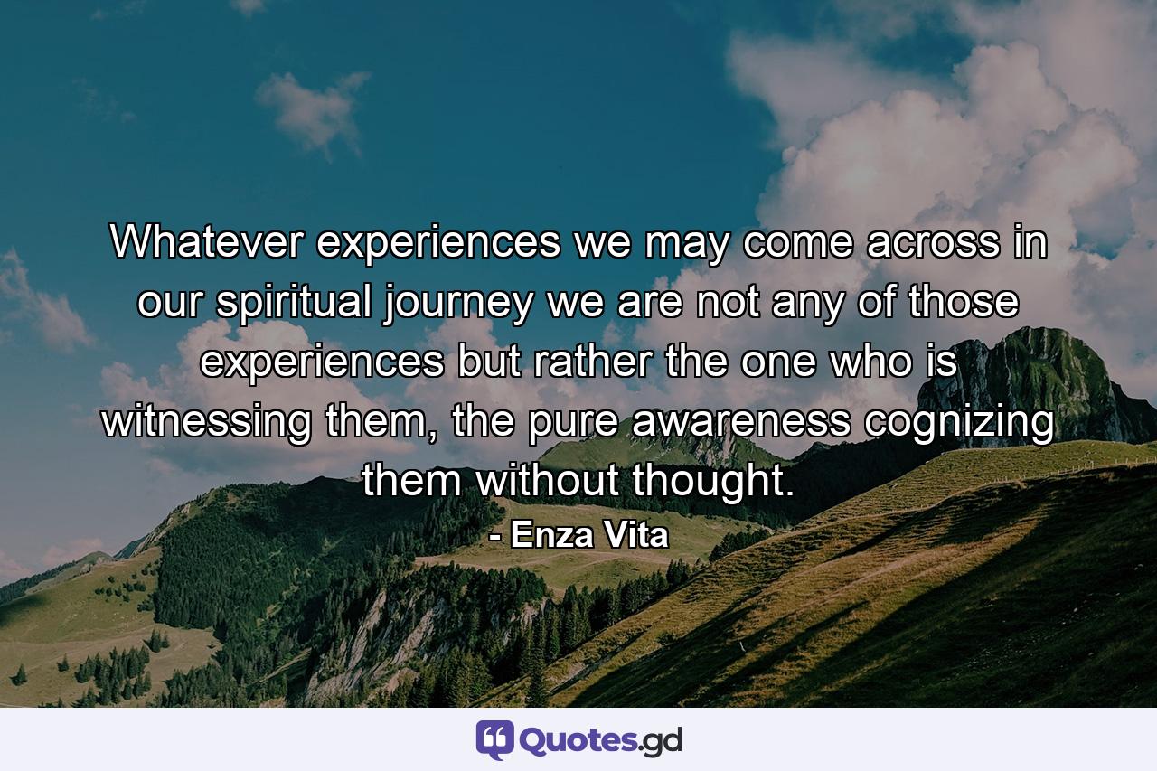 Whatever experiences we may come across in our spiritual journey we are not any of those experiences but rather the one who is witnessing them, the pure awareness cognizing them without thought. - Quote by Enza Vita