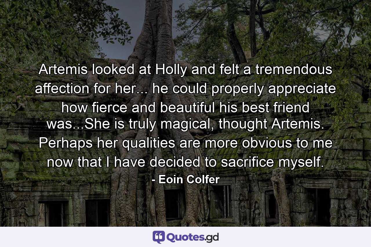 Artemis looked at Holly and felt a tremendous affection for her... he could properly appreciate how fierce and beautiful his best friend was...She is truly magical, thought Artemis. Perhaps her qualities are more obvious to me now that I have decided to sacrifice myself. - Quote by Eoin Colfer