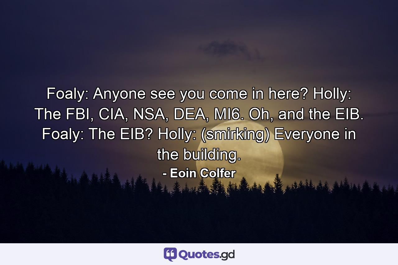 Foaly: Anyone see you come in here? Holly: The FBI, CIA, NSA, DEA, MI6. Oh, and the EIB. Foaly: The EIB? Holly: (smirking) Everyone in the building. - Quote by Eoin Colfer