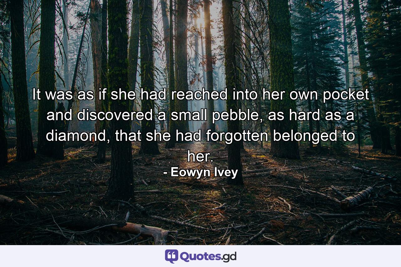 It was as if she had reached into her own pocket and discovered a small pebble, as hard as a diamond, that she had forgotten belonged to her. - Quote by Eowyn Ivey