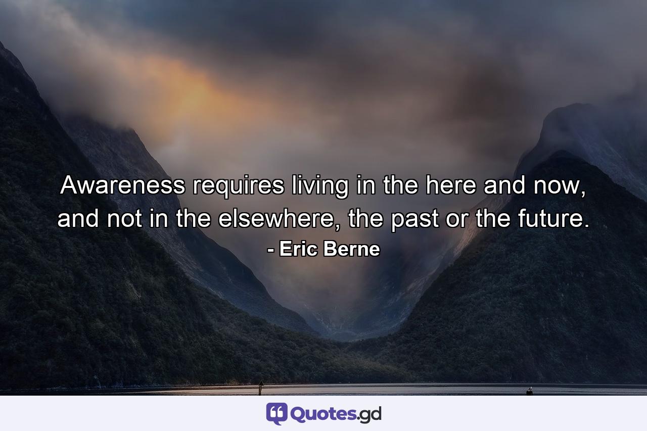 Awareness requires living in the here and now, and not in the elsewhere, the past or the future. - Quote by Eric Berne