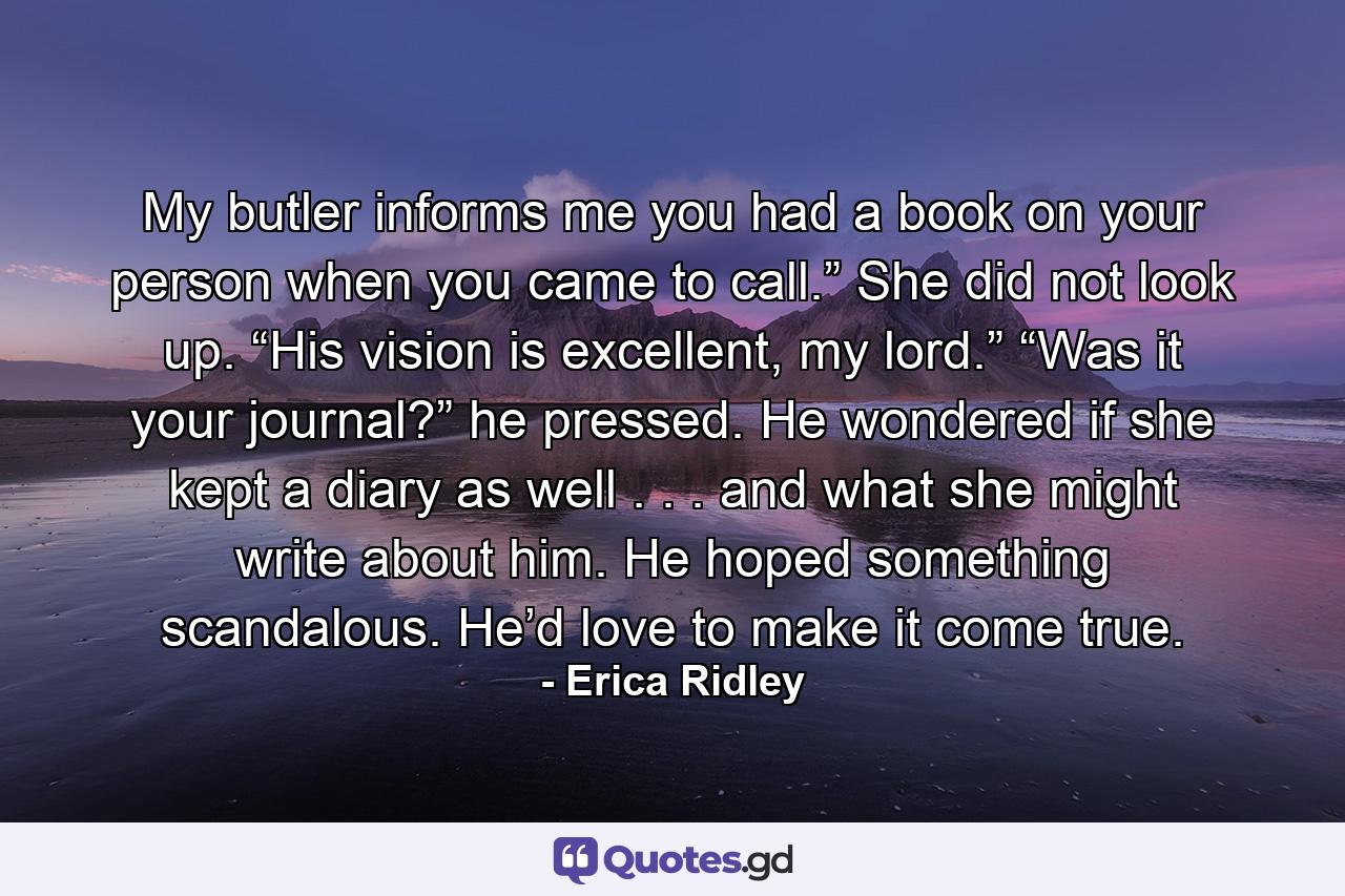 My butler informs me you had a book on your person when you came to call.” She did not look up. “His vision is excellent, my lord.” “Was it your journal?” he pressed. He wondered if she kept a diary as well . . . and what she might write about him. He hoped something scandalous. He’d love to make it come true. - Quote by Erica Ridley