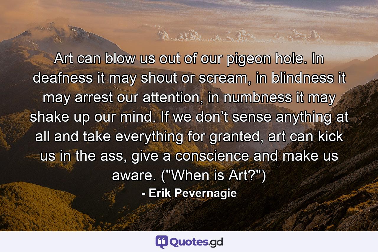 Art can blow us out of our pigeon hole. In deafness it may shout or scream, in blindness it may arrest our attention, in numbness it may shake up our mind. If we don’t sense anything at all and take everything for granted, art can kick us in the ass, give a conscience and make us aware. (