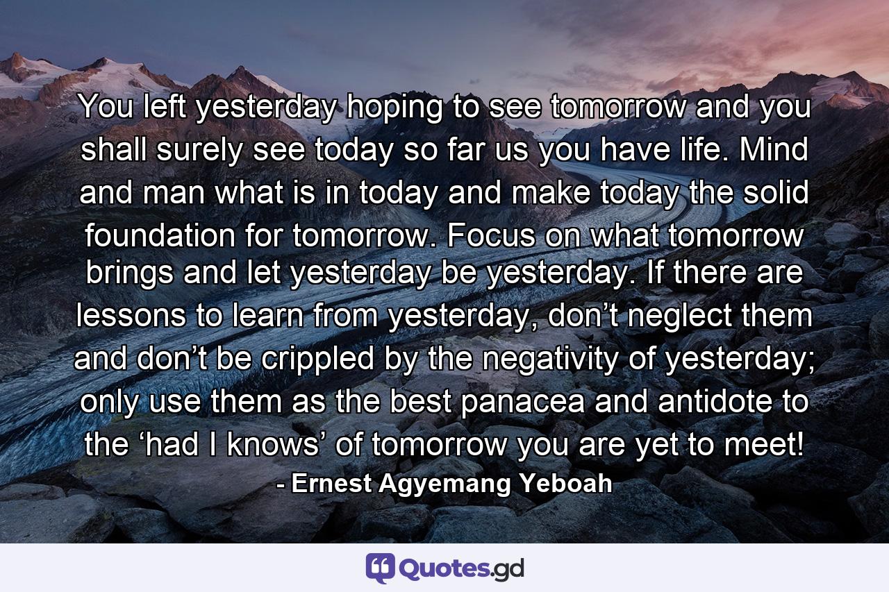 You left yesterday hoping to see tomorrow and you shall surely see today so far us you have life. Mind and man what is in today and make today the solid foundation for tomorrow. Focus on what tomorrow brings and let yesterday be yesterday. If there are lessons to learn from yesterday, don’t neglect them and don’t be crippled by the negativity of yesterday; only use them as the best panacea and antidote to the ‘had I knows’ of tomorrow you are yet to meet! - Quote by Ernest Agyemang Yeboah