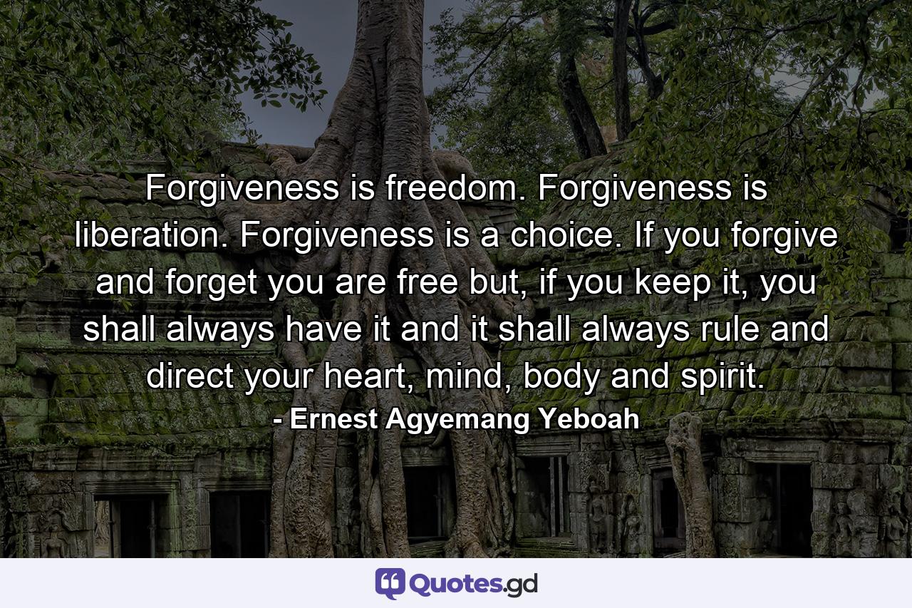 Forgiveness is freedom. Forgiveness is liberation. Forgiveness is a choice. If you forgive and forget you are free but, if you keep it, you shall always have it and it shall always rule and direct your heart, mind, body and spirit. - Quote by Ernest Agyemang Yeboah