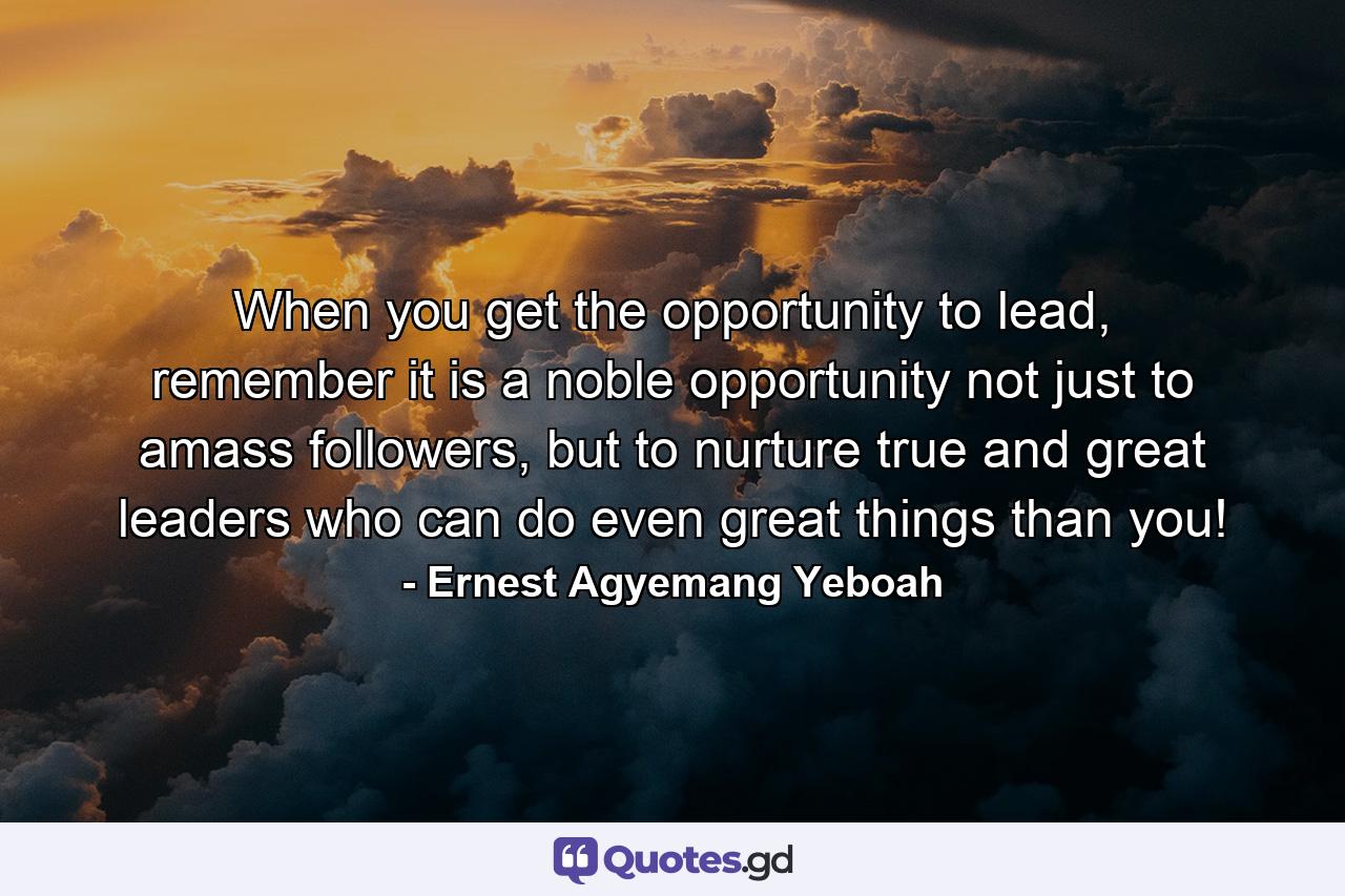 When you get the opportunity to lead, remember it is a noble opportunity not just to amass followers, but to nurture true and great leaders who can do even great things than you! - Quote by Ernest Agyemang Yeboah