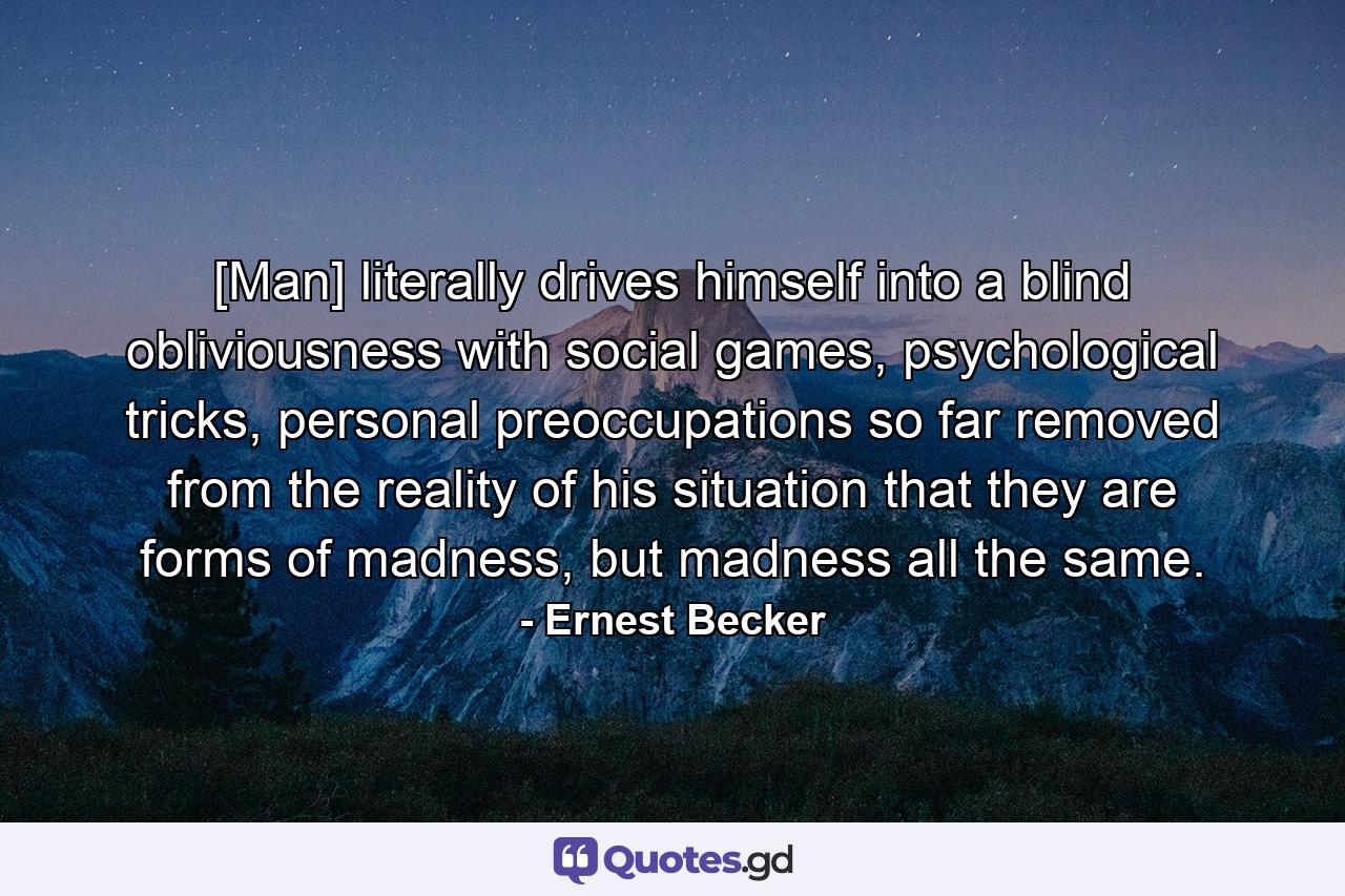 [Man] literally drives himself into a blind obliviousness with social games, psychological tricks, personal preoccupations so far removed from the reality of his situation that they are forms of madness, but madness all the same. - Quote by Ernest Becker