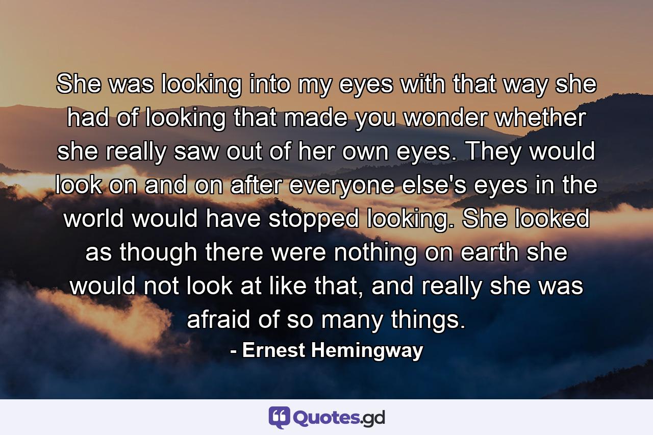 She was looking into my eyes with that way she had of looking that made you wonder whether she really saw out of her own eyes. They would look on and on after everyone else's eyes in the world would have stopped looking. She looked as though there were nothing on earth she would not look at like that, and really she was afraid of so many things. - Quote by Ernest Hemingway