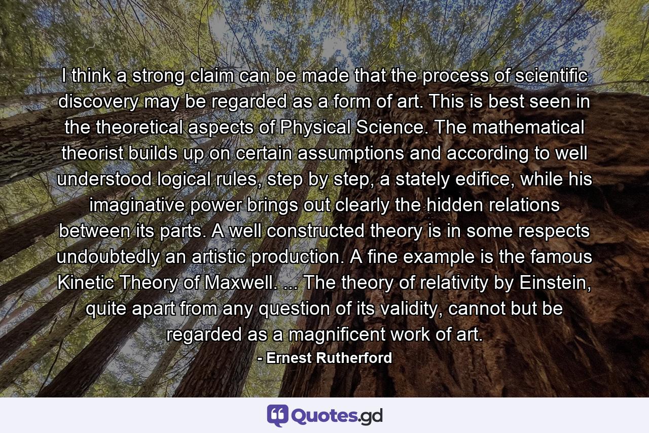 I think a strong claim can be made that the process of scientific discovery may be regarded as a form of art. This is best seen in the theoretical aspects of Physical Science. The mathematical theorist builds up on certain assumptions and according to well understood logical rules, step by step, a stately edifice, while his imaginative power brings out clearly the hidden relations between its parts. A well constructed theory is in some respects undoubtedly an artistic production. A fine example is the famous Kinetic Theory of Maxwell. ... The theory of relativity by Einstein, quite apart from any question of its validity, cannot but be regarded as a magnificent work of art. - Quote by Ernest Rutherford