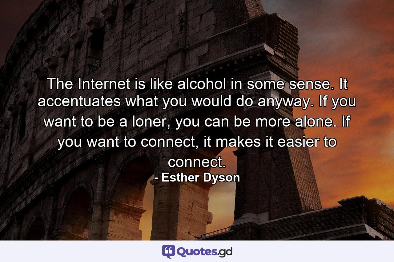 The Internet is like alcohol in some sense. It accentuates what you would do anyway. If you want to be a loner, you can be more alone. If you want to connect, it makes it easier to connect. - Quote by Esther Dyson