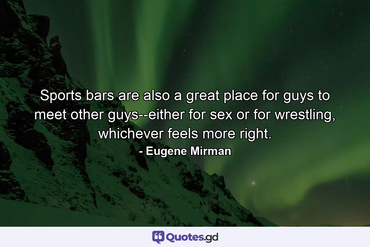 Sports bars are also a great place for guys to meet other guys--either for sex or for wrestling, whichever feels more right. - Quote by Eugene Mirman