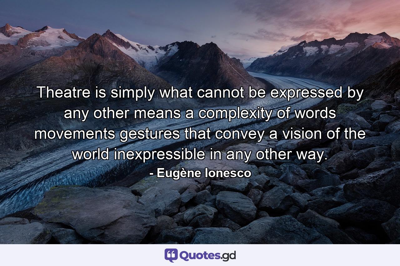 Theatre is simply what cannot be expressed by any other means  a complexity of words  movements  gestures that convey a vision of the world inexpressible in any other way. - Quote by Eugène Ionesco