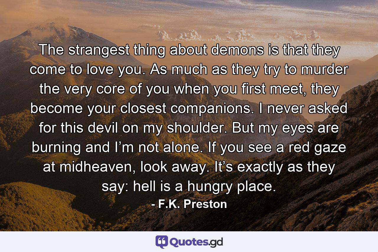 The strangest thing about demons is that they come to love you. As much as they try to murder the very core of you when you first meet, they become your closest companions. I never asked for this devil on my shoulder. But my eyes are burning and I’m not alone. If you see a red gaze at midheaven, look away. It’s exactly as they say: hell is a hungry place. - Quote by F.K. Preston