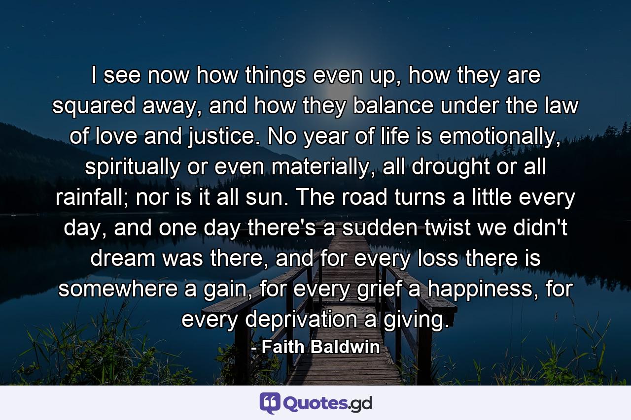 I see now how things even up, how they are squared away, and how they balance under the law of love and justice. No year of life is emotionally, spiritually or even materially, all drought or all rainfall; nor is it all sun. The road turns a little every day, and one day there's a sudden twist we didn't dream was there, and for every loss there is somewhere a gain, for every grief a happiness, for every deprivation a giving. - Quote by Faith Baldwin