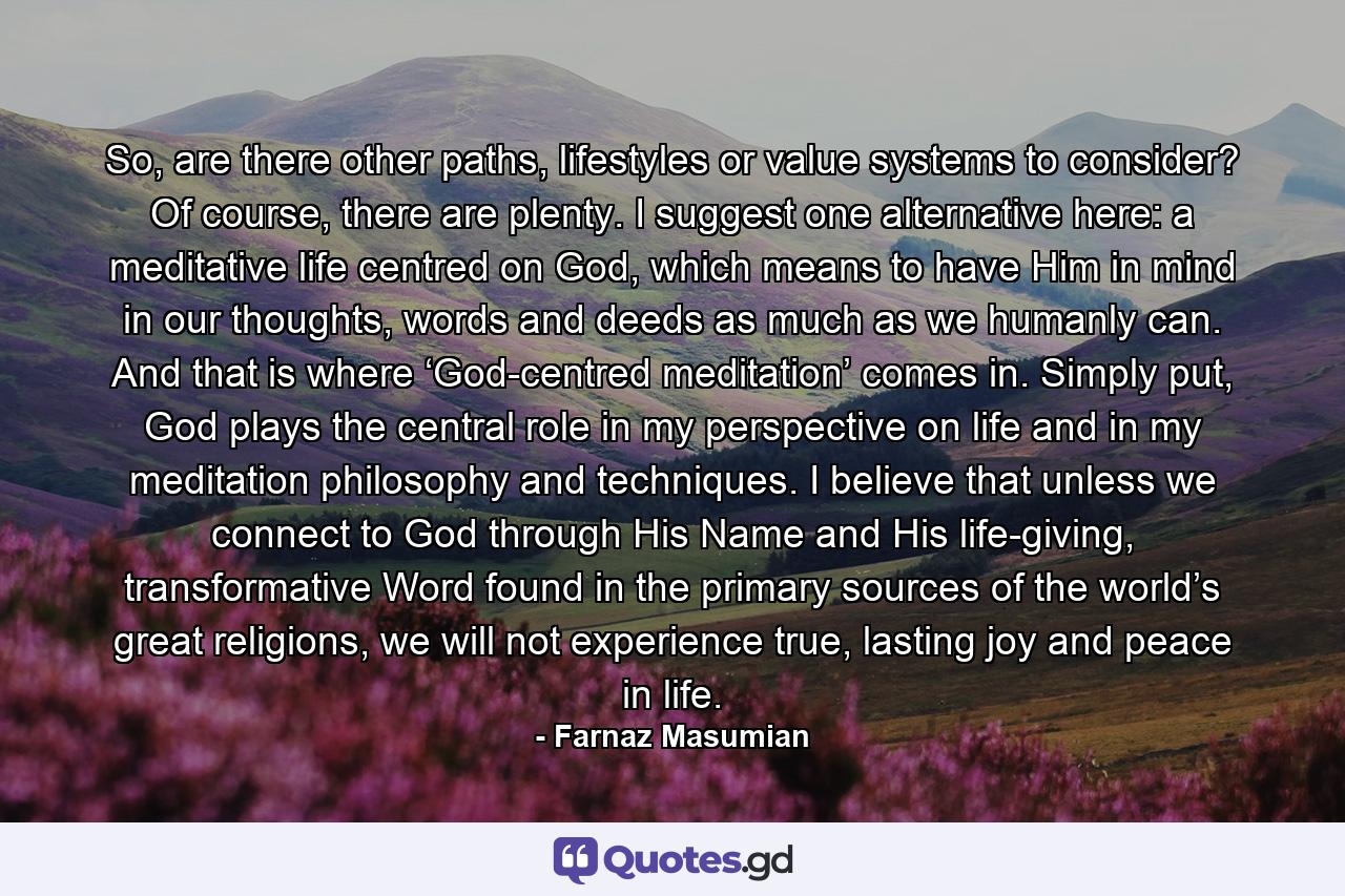 So, are there other paths, lifestyles or value systems to consider? Of course, there are plenty. I suggest one alternative here: a meditative life centred on God, which means to have Him in mind in our thoughts, words and deeds as much as we humanly can. And that is where ‘God-centred meditation’ comes in. Simply put, God plays the central role in my perspective on life and in my meditation philosophy and techniques. I believe that unless we connect to God through His Name and His life-giving, transformative Word found in the primary sources of the world’s great religions, we will not experience true, lasting joy and peace in life. - Quote by Farnaz Masumian