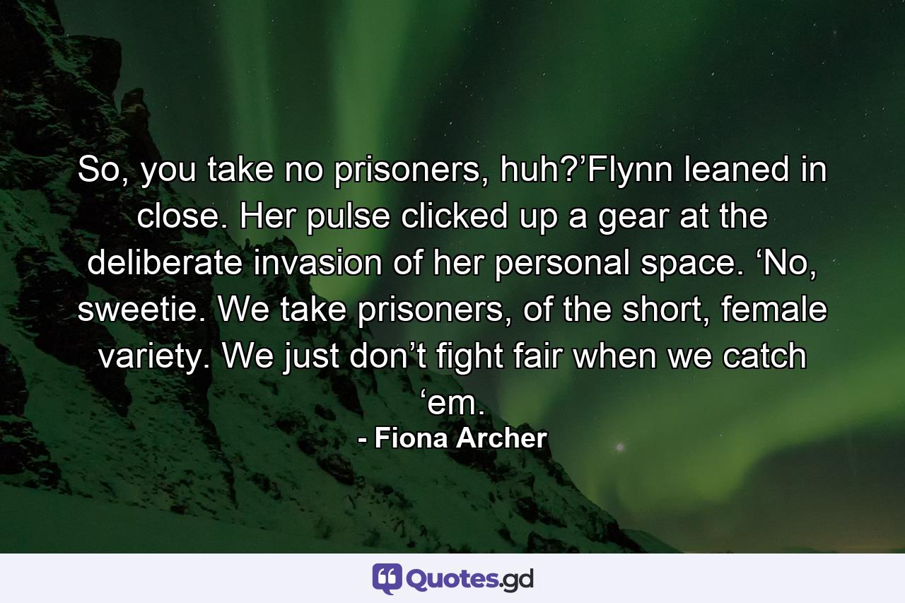 So, you take no prisoners, huh?’Flynn leaned in close. Her pulse clicked up a gear at the deliberate invasion of her personal space. ‘No, sweetie. We take prisoners, of the short, female variety. We just don’t fight fair when we catch ‘em. - Quote by Fiona Archer