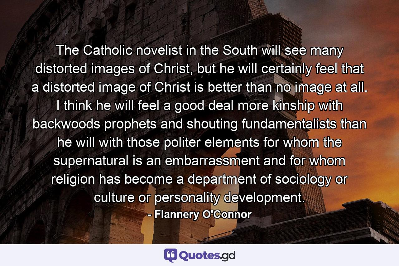 The Catholic novelist in the South will see many distorted images of Christ, but he will certainly feel that a distorted image of Christ is better than no image at all. I think he will feel a good deal more kinship with backwoods prophets and shouting fundamentalists than he will with those politer elements for whom the supernatural is an embarrassment and for whom religion has become a department of sociology or culture or personality development. - Quote by Flannery O'Connor