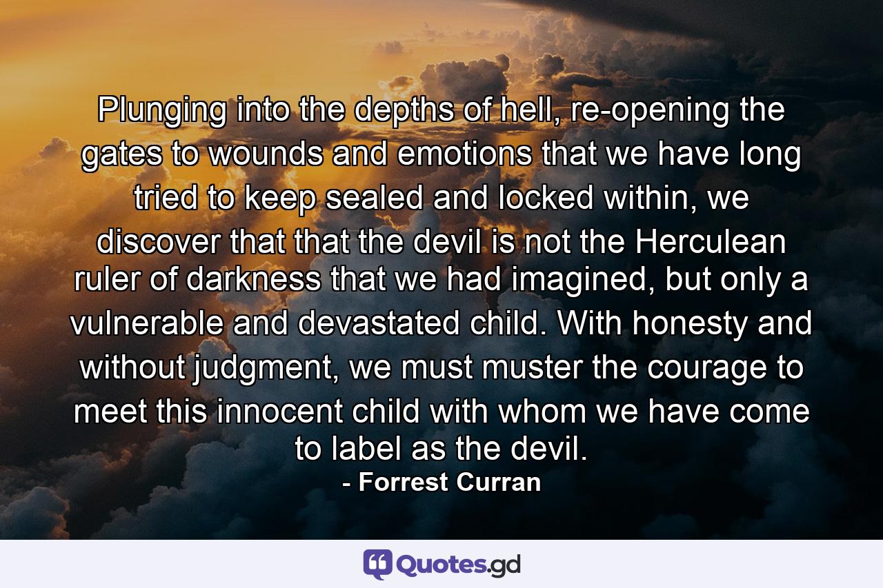 Plunging into the depths of hell, re-opening the gates to wounds and emotions that we have long tried to keep sealed and locked within, we discover that that the devil is not the Herculean ruler of darkness that we had imagined, but only a vulnerable and devastated child. With honesty and without judgment, we must muster the courage to meet this innocent child with whom we have come to label as the devil. - Quote by Forrest Curran