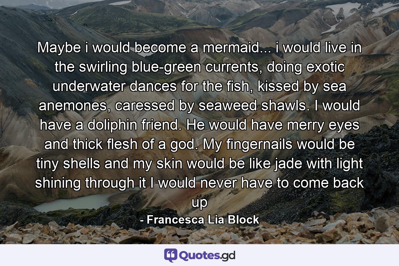 Maybe i would become a mermaid... i would live in the swirling blue-green currents, doing exotic underwater dances for the fish, kissed by sea anemones, caressed by seaweed shawls. I would have a doliphin friend. He would have merry eyes and thick flesh of a god. My fingernails would be tiny shells and my skin would be like jade with light shining through it I would never have to come back up - Quote by Francesca Lia Block