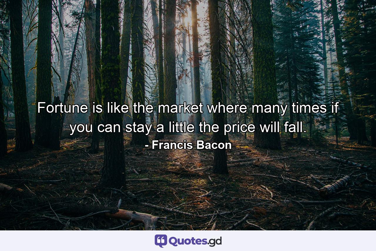 Fortune is like the market  where many times  if you can stay a little  the price will fall. - Quote by Francis Bacon