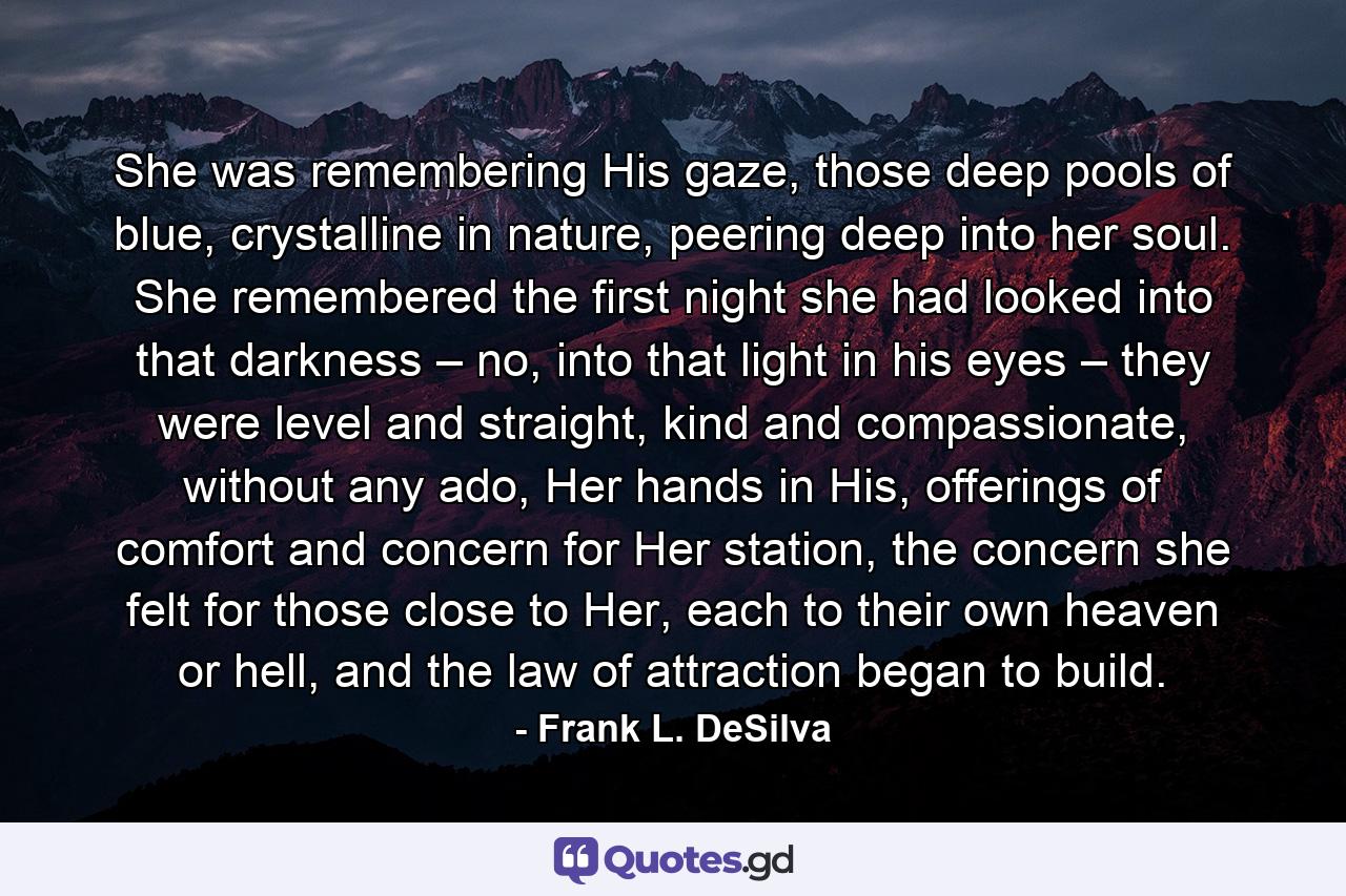 She was remembering His gaze, those deep pools of blue, crystalline in nature, peering deep into her soul. She remembered the first night she had looked into that darkness – no, into that light in his eyes – they were level and straight, kind and compassionate, without any ado, Her hands in His, offerings of comfort and concern for Her station, the concern she felt for those close to Her, each to their own heaven or hell, and the law of attraction began to build. - Quote by Frank L. DeSilva