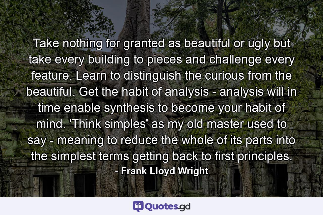 Take nothing for granted as beautiful or ugly  but take every building to pieces  and challenge every feature. Learn to distinguish the curious from the beautiful. Get the habit of analysis - analysis will in time enable synthesis to become your habit of mind. 'Think simples' as my old master used to say - meaning to reduce the whole of its parts into the simplest terms  getting back to first principles. - Quote by Frank Lloyd Wright