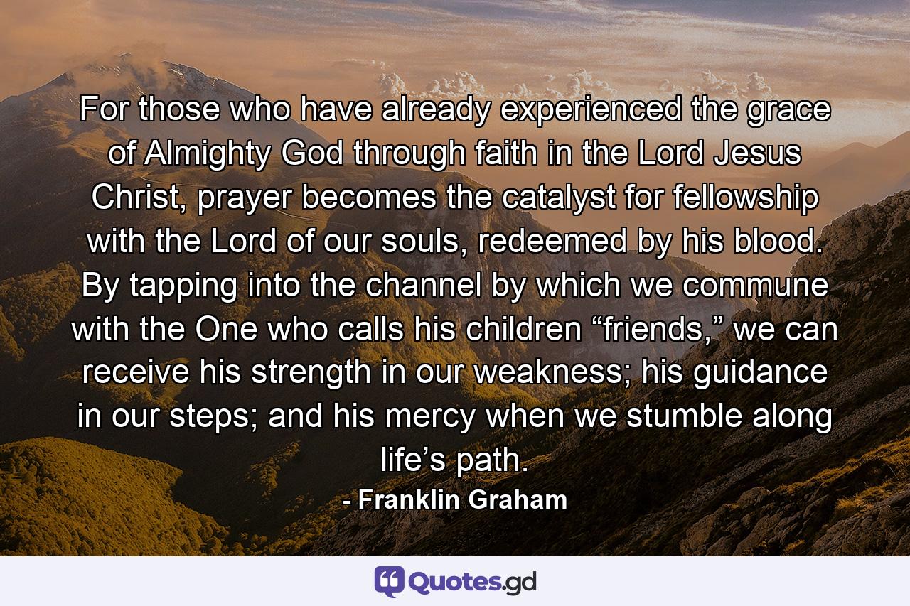 For those who have already experienced the grace of Almighty God through faith in the Lord Jesus Christ, prayer becomes the catalyst for fellowship with the Lord of our souls, redeemed by his blood. By tapping into the channel by which we commune with the One who calls his children “friends,” we can receive his strength in our weakness; his guidance in our steps; and his mercy when we stumble along life’s path. - Quote by Franklin Graham