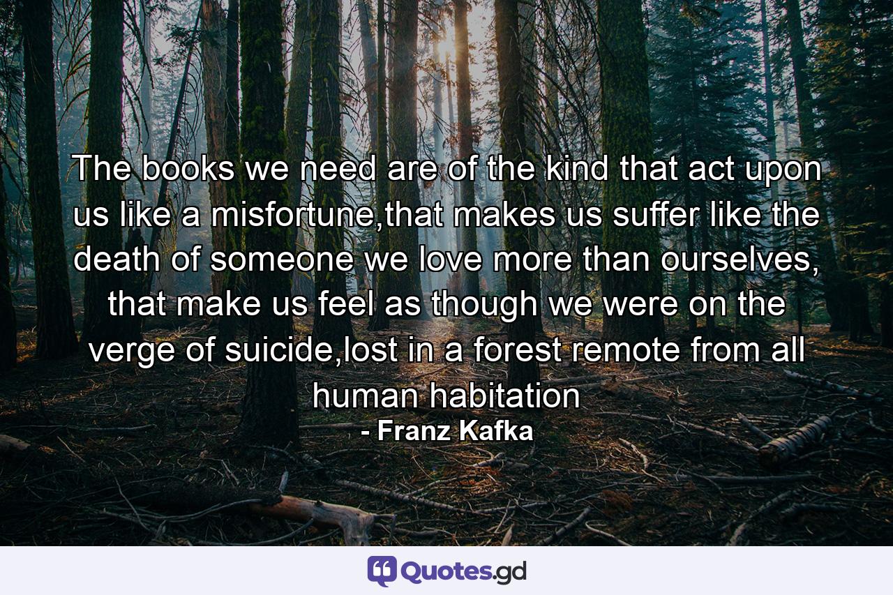 The books we need are of the kind that act upon us like a misfortune,that makes us suffer like the death of someone we love more than ourselves, that make us feel as though we were on the verge of suicide,lost in a forest remote from all human habitation - Quote by Franz Kafka