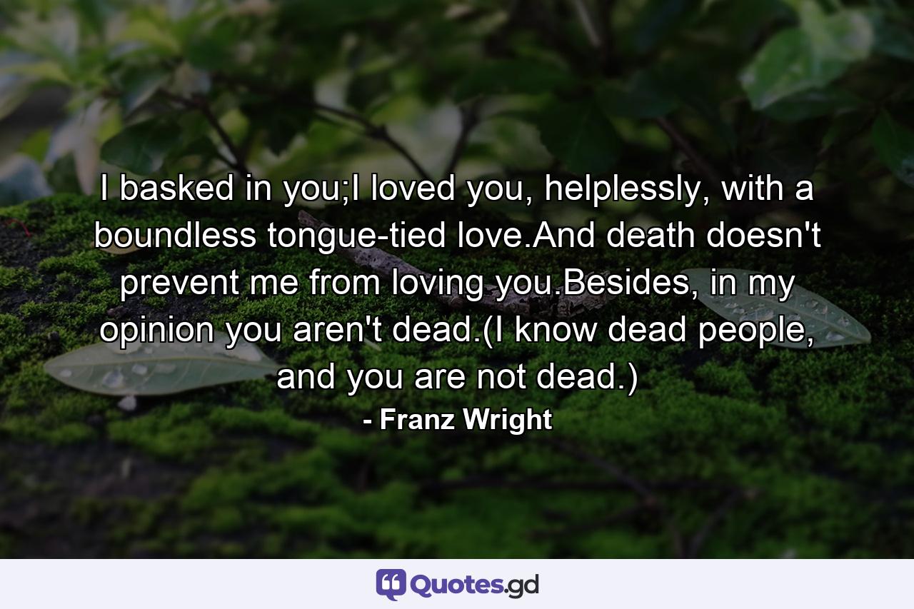 I basked in you;I loved you, helplessly, with a boundless tongue-tied love.And death doesn't prevent me from loving you.Besides, in my opinion you aren't dead.(I know dead people, and you are not dead.) - Quote by Franz Wright