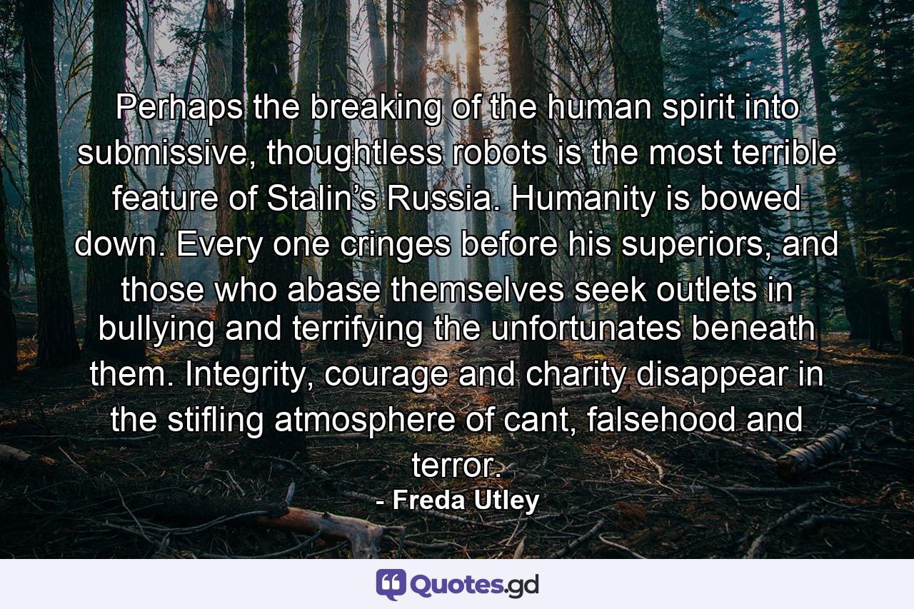 Perhaps the breaking of the human spirit into submissive, thoughtless robots is the most terrible feature of Stalin’s Russia. Humanity is bowed down. Every one cringes before his superiors, and those who abase themselves seek outlets in bullying and terrifying the unfortunates beneath them. Integrity, courage and charity disappear in the stifling atmosphere of cant, falsehood and terror. - Quote by Freda Utley