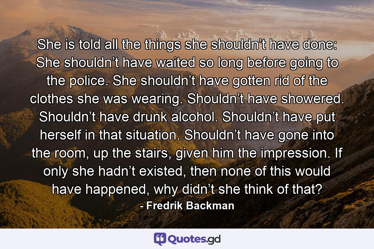 She is told all the things she shouldn’t have done: She shouldn’t have waited so long before going to the police. She shouldn’t have gotten rid of the clothes she was wearing. Shouldn’t have showered. Shouldn’t have drunk alcohol. Shouldn’t have put herself in that situation. Shouldn’t have gone into the room, up the stairs, given him the impression. If only she hadn’t existed, then none of this would have happened, why didn’t she think of that? - Quote by Fredrik Backman