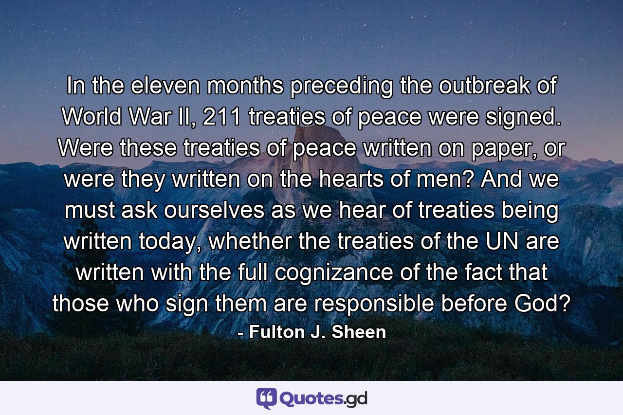 In the eleven months preceding the outbreak of World War II, 211 treaties of peace were signed. Were these treaties of peace written on paper, or were they written on the hearts of men? And we must ask ourselves as we hear of treaties being written today, whether the treaties of the UN are written with the full cognizance of the fact that those who sign them are responsible before God? - Quote by Fulton J. Sheen