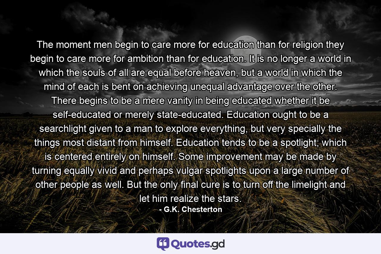 The moment men begin to care more for education than for religion they begin to care more for ambition than for education. It is no longer a world in which the souls of all are equal before heaven, but a world in which the mind of each is bent on achieving unequal advantage over the other. There begins to be a mere vanity in being educated whether it be self-educated or merely state-educated. Education ought to be a searchlight given to a man to explore everything, but very specially the things most distant from himself. Education tends to be a spotlight; which is centered entirely on himself. Some improvement may be made by turning equally vivid and perhaps vulgar spotlights upon a large number of other people as well. But the only final cure is to turn off the limelight and let him realize the stars. - Quote by G.K. Chesterton