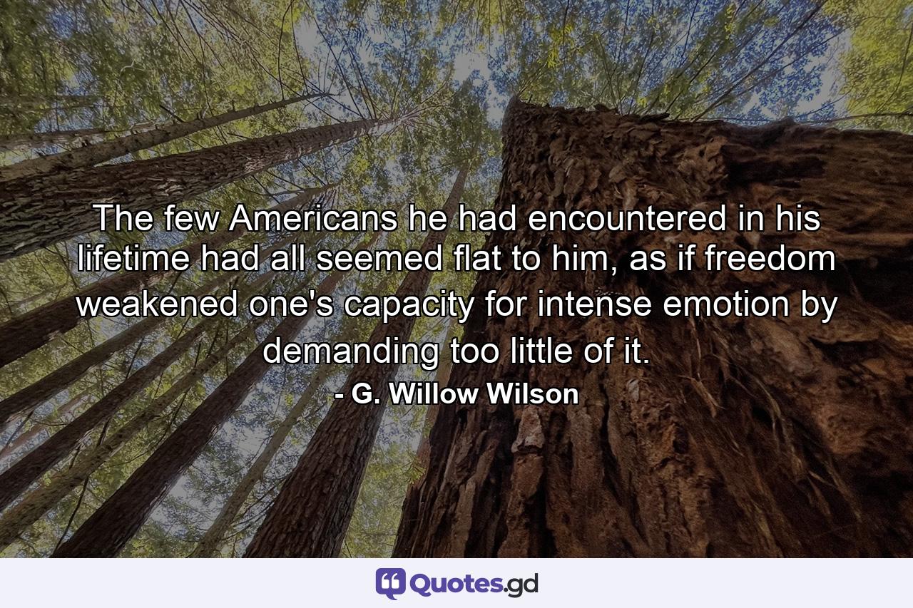 The few Americans he had encountered in his lifetime had all seemed flat to him, as if freedom weakened one's capacity for intense emotion by demanding too little of it. - Quote by G. Willow Wilson