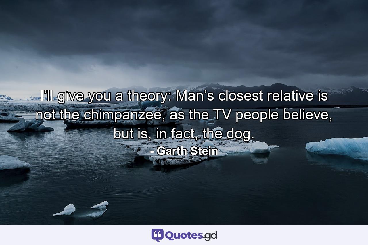 I’ll give you a theory: Man’s closest relative is not the chimpanzee, as the TV people believe, but is, in fact, the dog. - Quote by Garth Stein