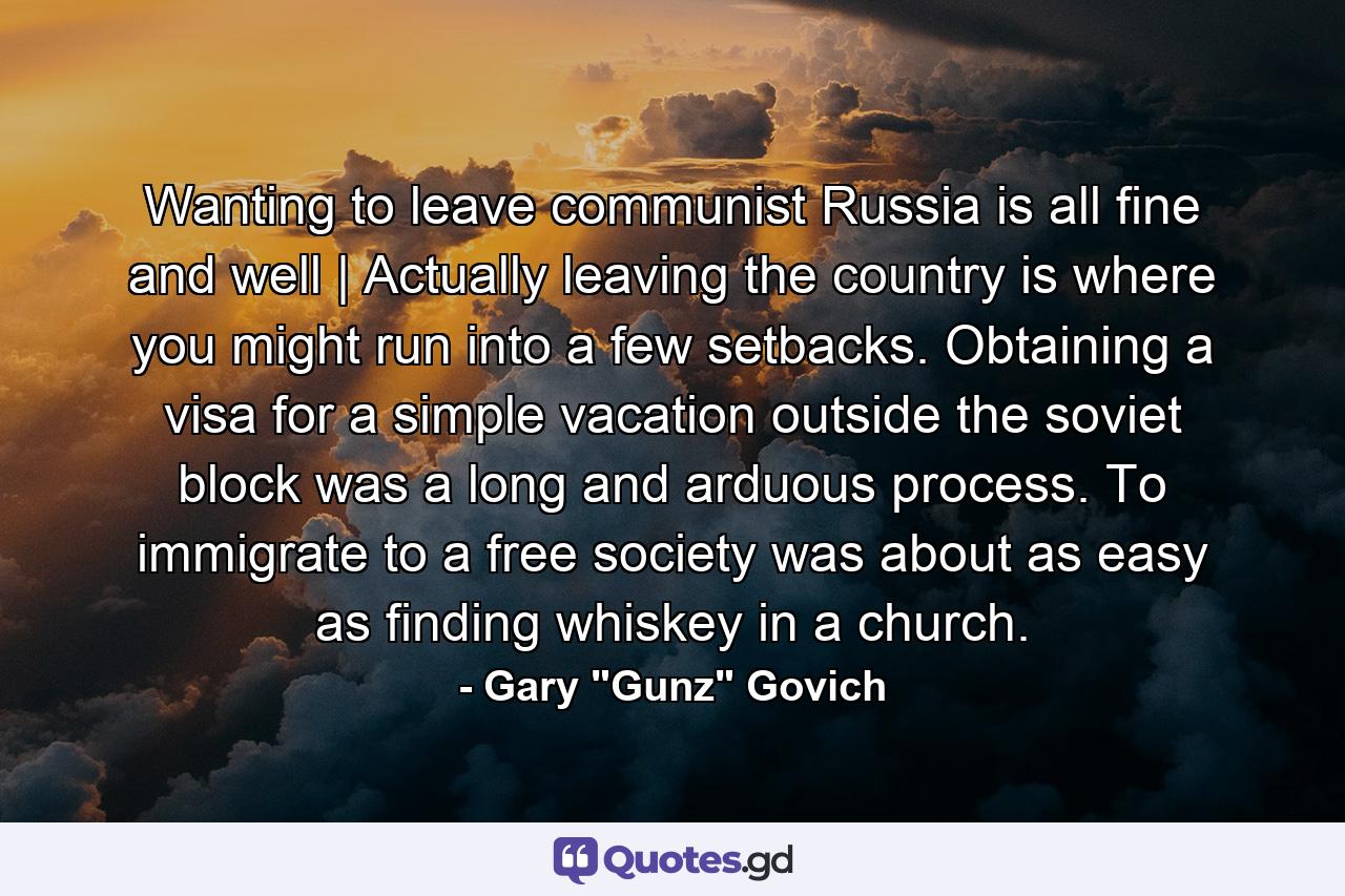 Wanting to leave communist Russia is all fine and well | Actually leaving the country is where you might run into a few setbacks. Obtaining a visa for a simple vacation outside the soviet block was a long and arduous process. To immigrate to a free society was about as easy as finding whiskey in a church. - Quote by Gary 