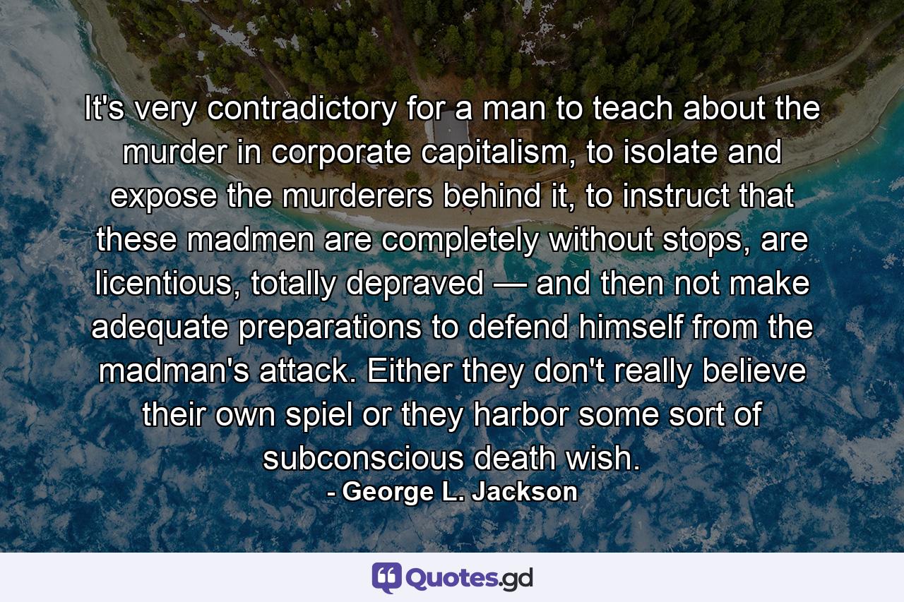 It's very contradictory for a man to teach about the murder in corporate capitalism, to isolate and expose the murderers behind it, to instruct that these madmen are completely without stops, are licentious, totally depraved — and then not make adequate preparations to defend himself from the madman's attack. Either they don't really believe their own spiel or they harbor some sort of subconscious death wish. - Quote by George L. Jackson