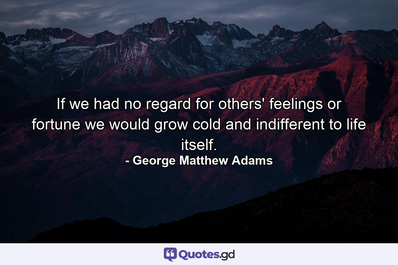 If we had no regard for others' feelings or fortune  we would grow cold and indifferent to life itself. - Quote by George Matthew Adams