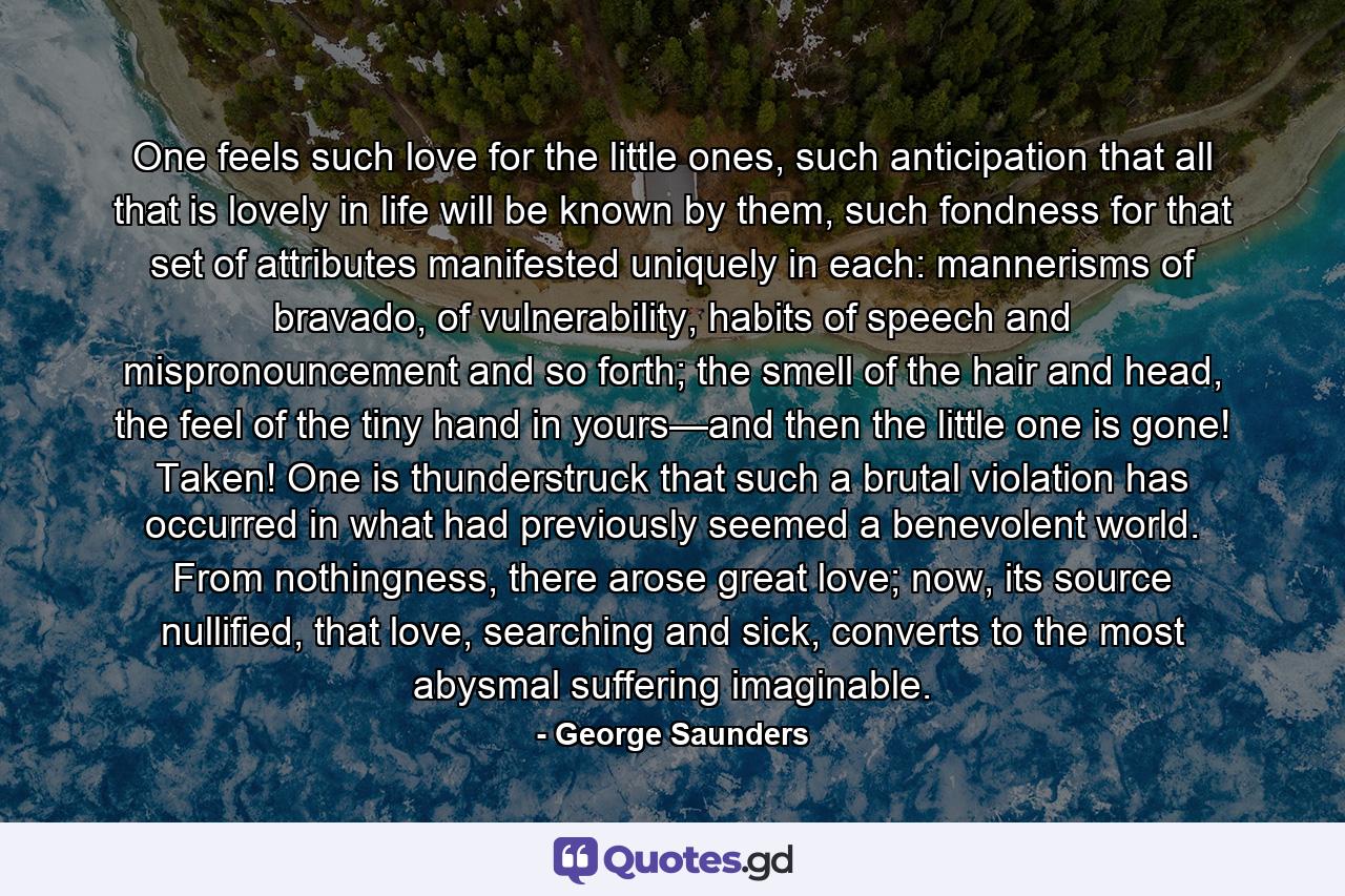 One feels such love for the little ones, such anticipation that all that is lovely in life will be known by them, such fondness for that set of attributes manifested uniquely in each: mannerisms of bravado, of vulnerability, habits of speech and mispronouncement and so forth; the smell of the hair and head, the feel of the tiny hand in yours—and then the little one is gone! Taken! One is thunderstruck that such a brutal violation has occurred in what had previously seemed a benevolent world. From nothingness, there arose great love; now, its source nullified, that love, searching and sick, converts to the most abysmal suffering imaginable. - Quote by George Saunders