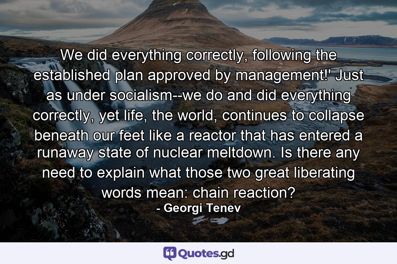 We did everything correctly, following the established plan approved by management!' Just as under socialism--we do and did everything correctly, yet life, the world, continues to collapse beneath our feet like a reactor that has entered a runaway state of nuclear meltdown. Is there any need to explain what those two great liberating words mean: chain reaction? - Quote by Georgi Tenev