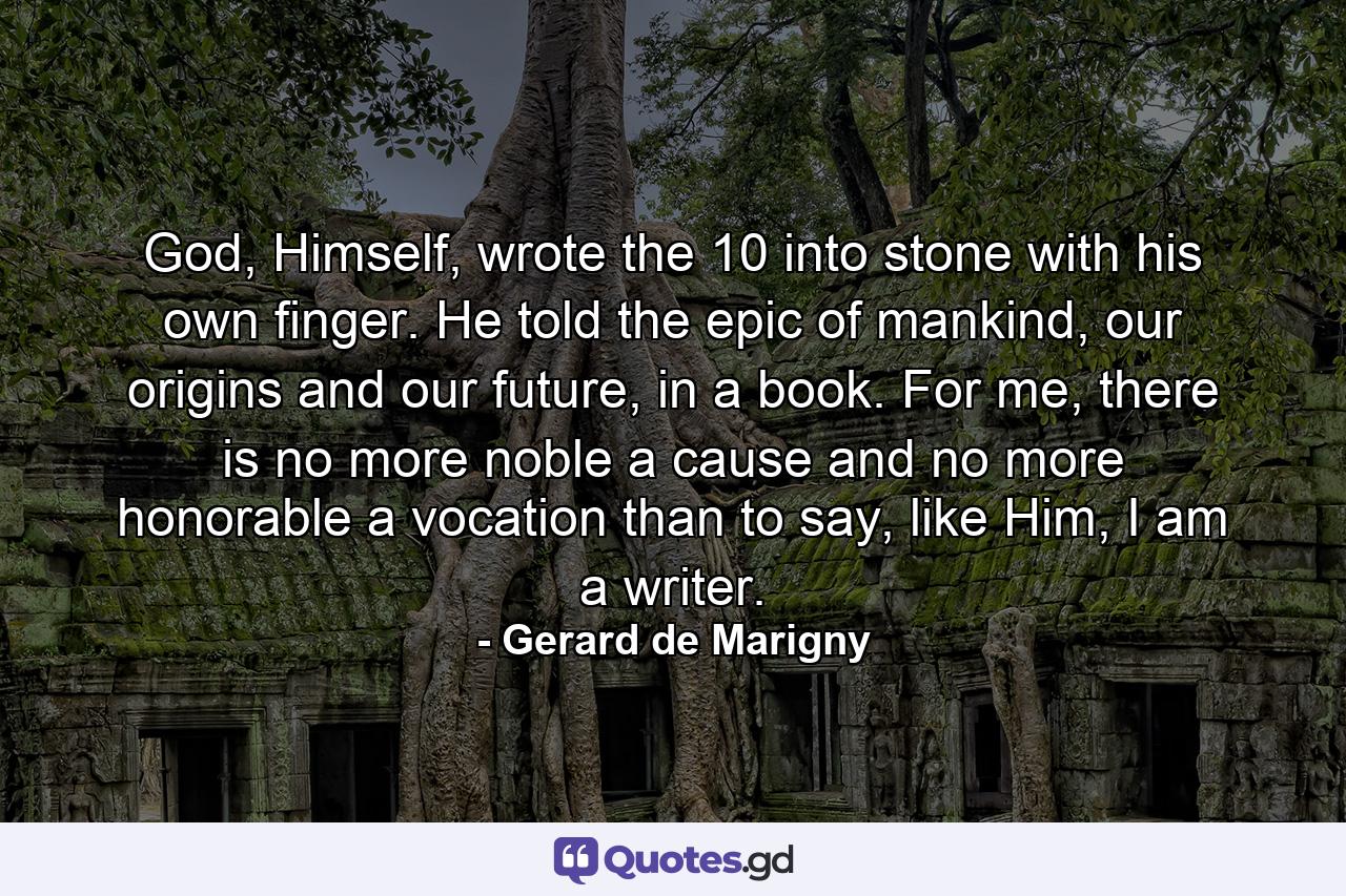 God, Himself, wrote the 10 into stone with his own finger. He told the epic of mankind, our origins and our future, in a book. For me, there is no more noble a cause and no more honorable a vocation than to say, like Him, I am a writer. - Quote by Gerard de Marigny