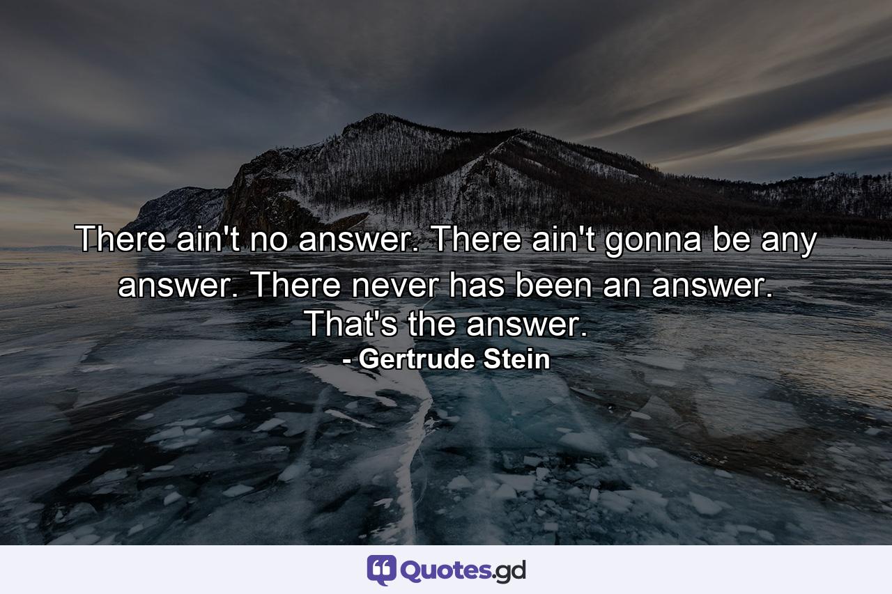 There ain't no answer. There ain't gonna be any answer. There never has been an answer. That's the answer. - Quote by Gertrude Stein