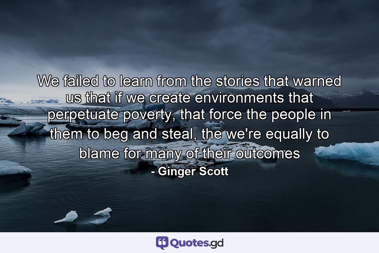 We failed to learn from the stories that warned us that if we create environments that perpetuate poverty, that force the people in them to beg and steal, the we're equally to blame for many of their outcomes - Quote by Ginger Scott