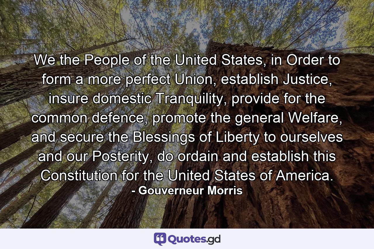 We the People of the United States, in Order to form a more perfect Union, establish Justice, insure domestic Tranquility, provide for the common defence, promote the general Welfare, and secure the Blessings of Liberty to ourselves and our Posterity, do ordain and establish this Constitution for the United States of America. - Quote by Gouverneur Morris